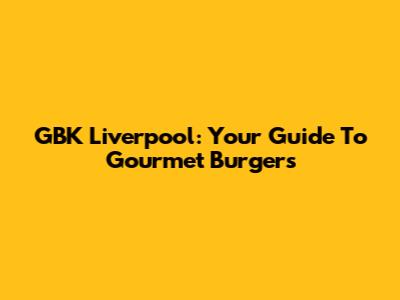 GBK Liverpool: Your Guide To Gourmet Burgers