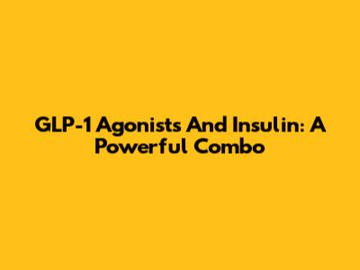GLP-1 Agonists And Insulin: A Powerful Combo