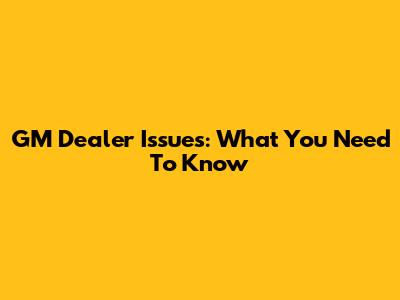 GM Dealer Issues: What You Need To Know