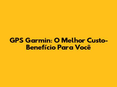 GPS Garmin: O Melhor Custo-Benefício Para Você