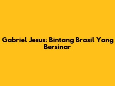 Gabriel Jesus: Bintang Brasil Yang Bersinar