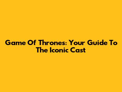 Game Of Thrones: Your Guide To The Iconic Cast