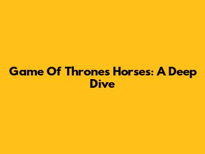 Game Of Thrones Horses: A Deep Dive