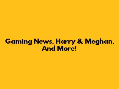 Gaming News, Harry & Meghan, And More!