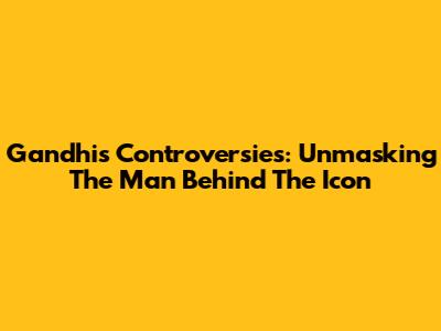 Gandhi's Controversies: Unmasking The Man Behind The Icon