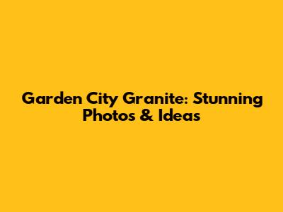 Garden City Granite: Stunning Photos & Ideas