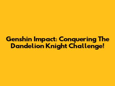 Genshin Impact: Conquering The Dandelion Knight Challenge!