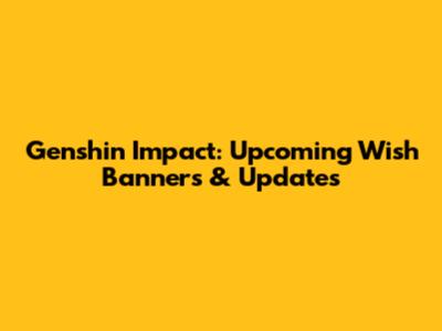 Genshin Impact: Upcoming Wish Banners & Updates