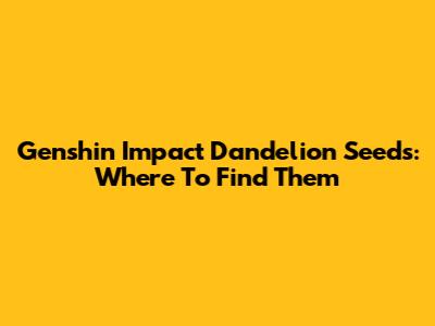 Genshin Impact Dandelion Seeds: Where To Find Them