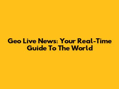 Geo Live News: Your Real-Time Guide To The World