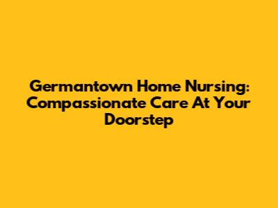 Germantown Home Nursing: Compassionate Care At Your Doorstep