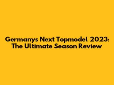 Germany's Next Topmodel 2023: The Ultimate Season Review