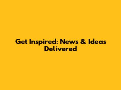 Get Inspired: News & Ideas Delivered