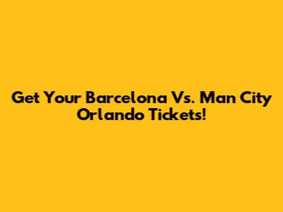 Get Your Barcelona Vs. Man City Orlando Tickets!
