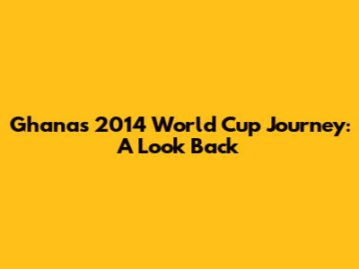 Ghana's 2014 World Cup Journey: A Look Back