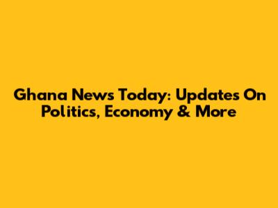 Ghana News Today: Updates On Politics, Economy & More