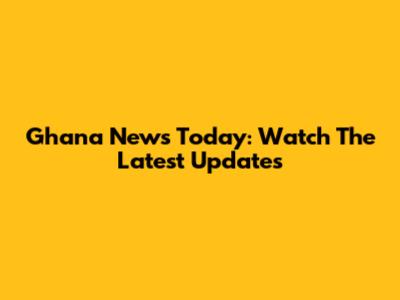 Ghana News Today: Watch The Latest Updates
