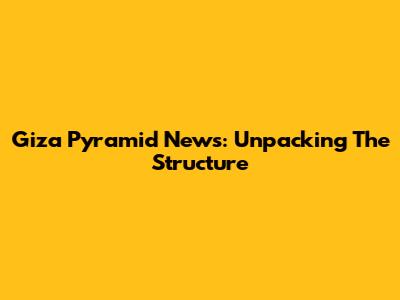 Giza Pyramid News: Unpacking The Structure