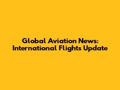 Global Aviation News: International Flights Update