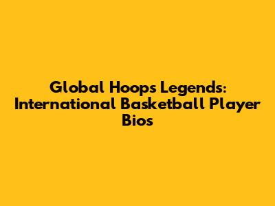 Global Hoops Legends: International Basketball Player Bios