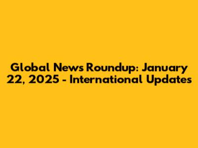 Global News Roundup: January 22, 2025 - International Updates