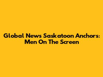 Global News Saskatoon Anchors: Men On The Screen