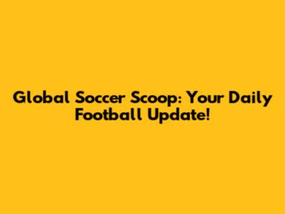 Global Soccer Scoop: Your Daily Football Update!