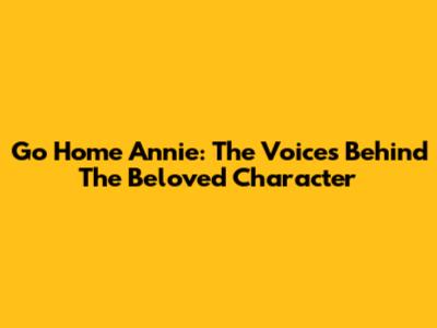 Go Home Annie: The Voices Behind The Beloved Character