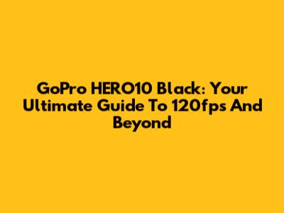 GoPro HERO10 Black: Your Ultimate Guide To 120fps And Beyond