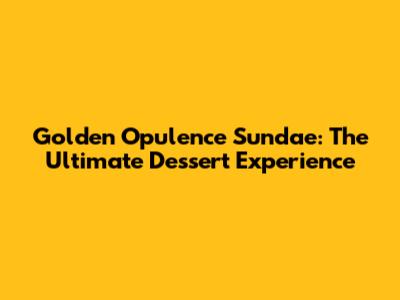 Golden Opulence Sundae: The Ultimate Dessert Experience