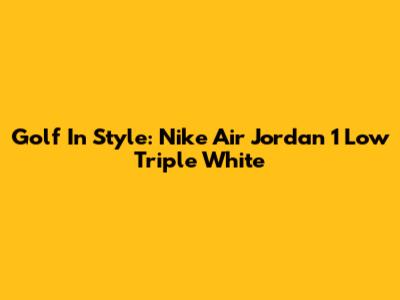 Golf In Style: Nike Air Jordan 1 Low Triple White