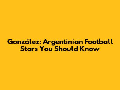 González: Argentinian Football Stars You Should Know