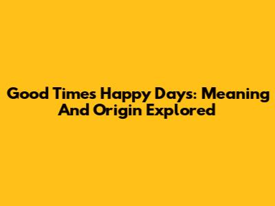 Good Times Happy Days: Meaning And Origin Explored