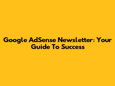 Google AdSense Newsletter: Your Guide To Success
