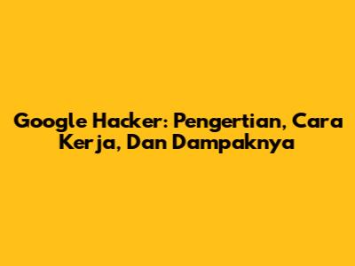 Google Hacker: Pengertian, Cara Kerja, Dan Dampaknya