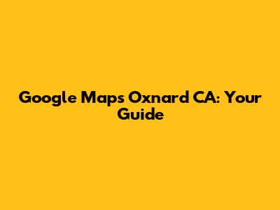 Google Maps Oxnard CA: Your Guide