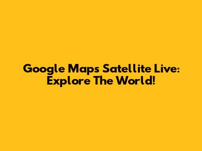 Google Maps Satellite Live: Explore The World!