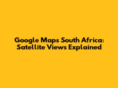 Google Maps South Africa: Satellite Views Explained