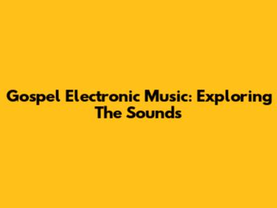 Gospel Electronic Music: Exploring The Sounds
