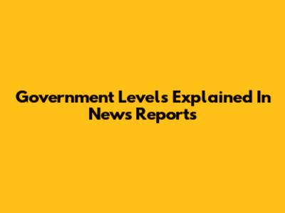 Government Levels Explained In News Reports