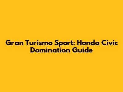 Gran Turismo Sport: Honda Civic Domination Guide
