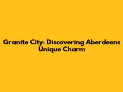 Granite City: Discovering Aberdeen's Unique Charm