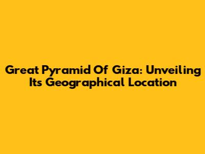 Great Pyramid Of Giza: Unveiling Its Geographical Location