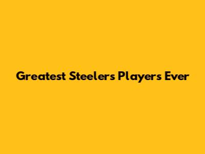 Greatest Steelers Players Ever