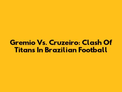 Gremio Vs. Cruzeiro: Clash Of Titans In Brazilian Football