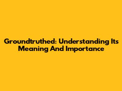 Groundtruthed: Understanding Its Meaning And Importance
