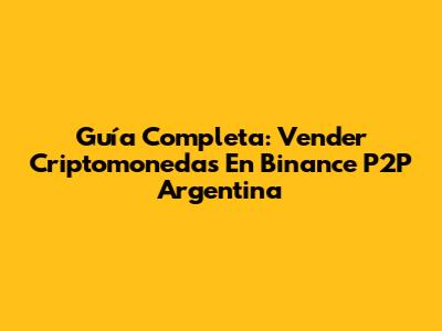 Guía Completa: Vender Criptomonedas En Binance P2P Argentina