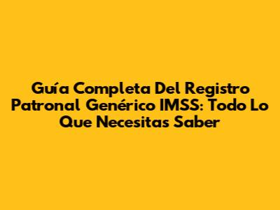 Guía Completa Del Registro Patronal Genérico IMSS: Todo Lo Que Necesitas Saber