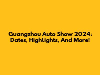 Guangzhou Auto Show 2024: Dates, Highlights, And More!