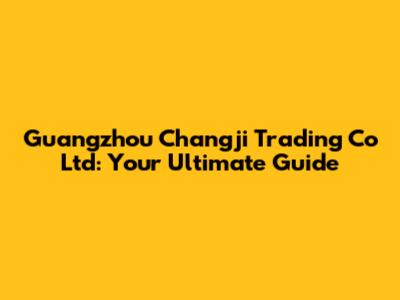 Guangzhou Changji Trading Co Ltd: Your Ultimate Guide